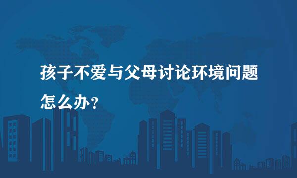 孩子不爱与父母讨论环境问题怎么办？