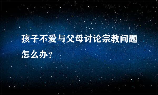 孩子不爱与父母讨论宗教问题怎么办？