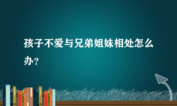 孩子不爱与兄弟姐妹相处怎么办？