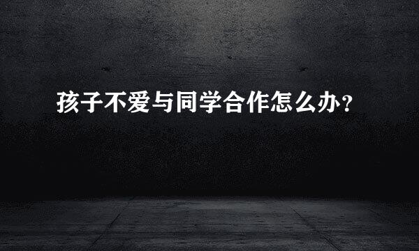 孩子不爱与同学合作怎么办？