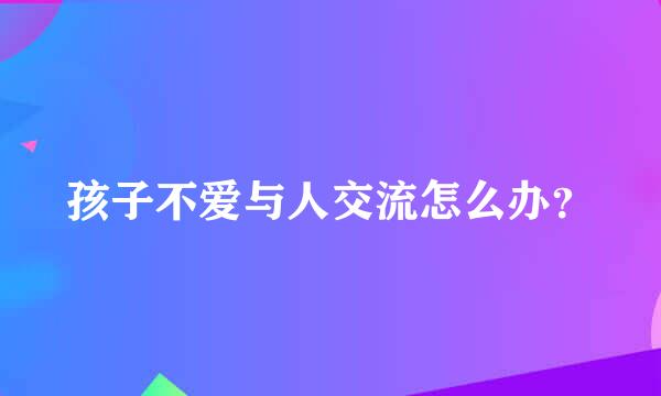 孩子不爱与人交流怎么办？