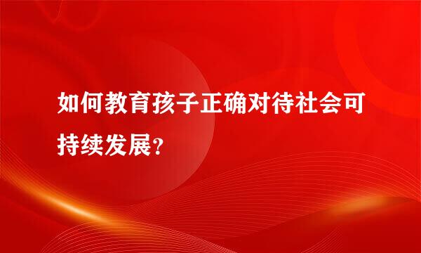 如何教育孩子正确对待社会可持续发展？