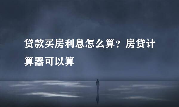 贷款买房利息怎么算？房贷计算器可以算