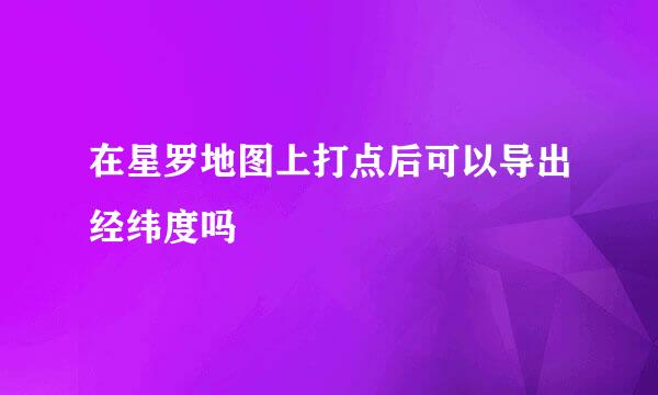 在星罗地图上打点后可以导出经纬度吗