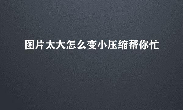 图片太大怎么变小压缩帮你忙