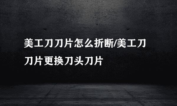 美工刀刀片怎么折断/美工刀刀片更换刀头刀片