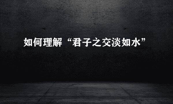 如何理解“君子之交淡如水”