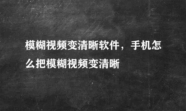 模糊视频变清晰软件，手机怎么把模糊视频变清晰