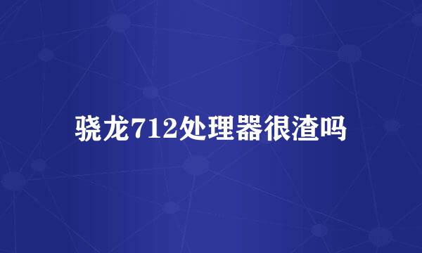 骁龙712处理器很渣吗