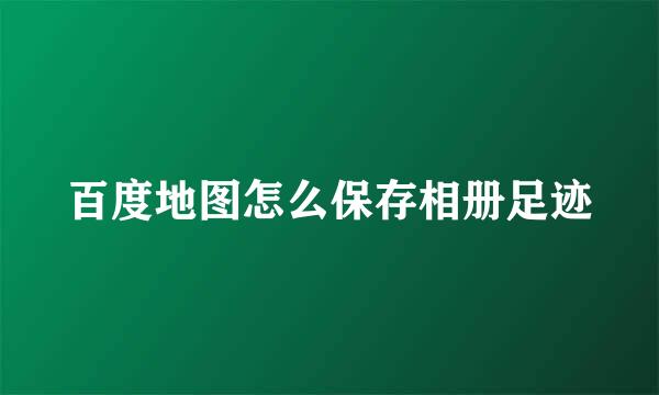 百度地图怎么保存相册足迹