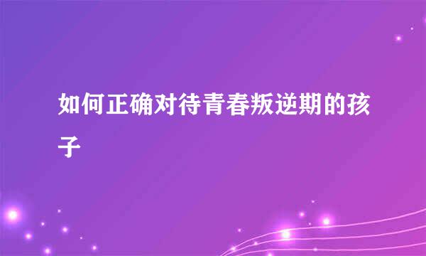 如何正确对待青春叛逆期的孩子