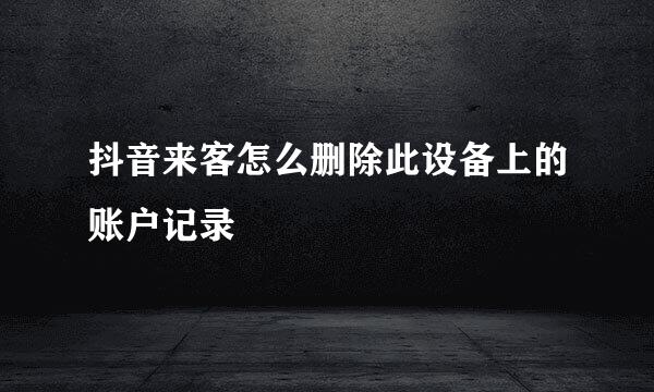 抖音来客怎么删除此设备上的账户记录