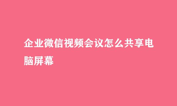 企业微信视频会议怎么共享电脑屏幕
