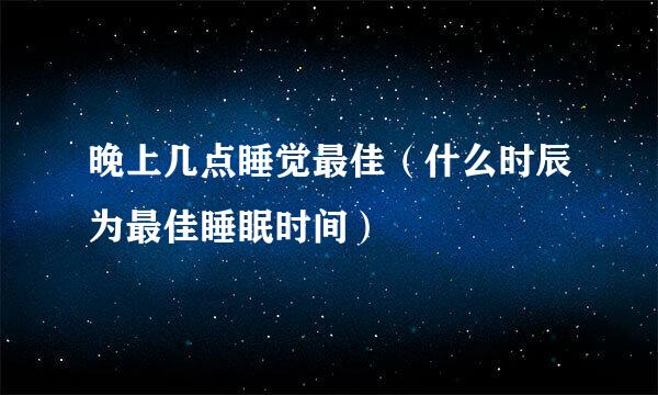 晚上几点睡觉最佳（什么时辰为最佳睡眠时间）