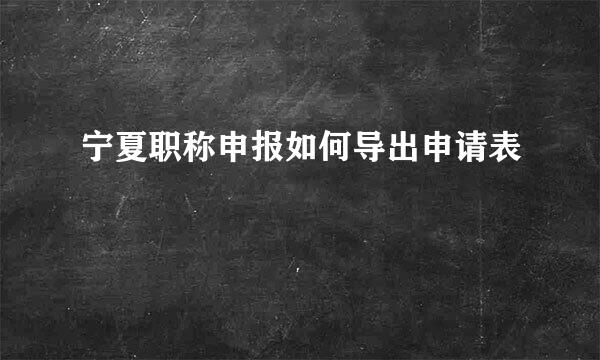 宁夏职称申报如何导出申请表
