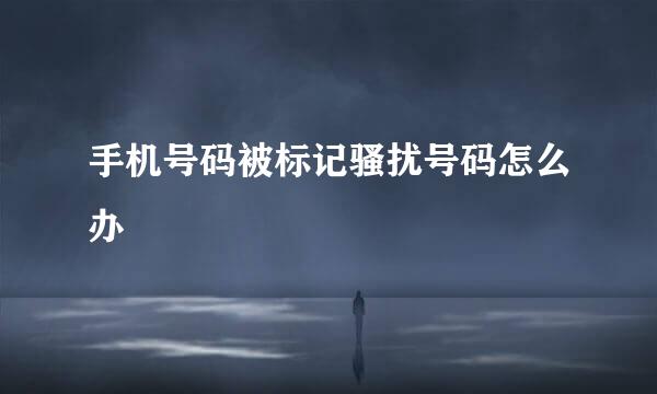 手机号码被标记骚扰号码怎么办
