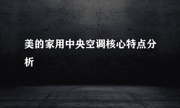 美的家用中央空调核心特点分析