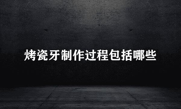烤瓷牙制作过程包括哪些