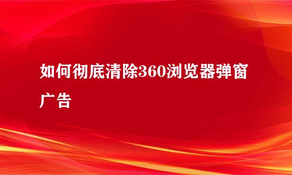 如何彻底清除360浏览器弹窗广告