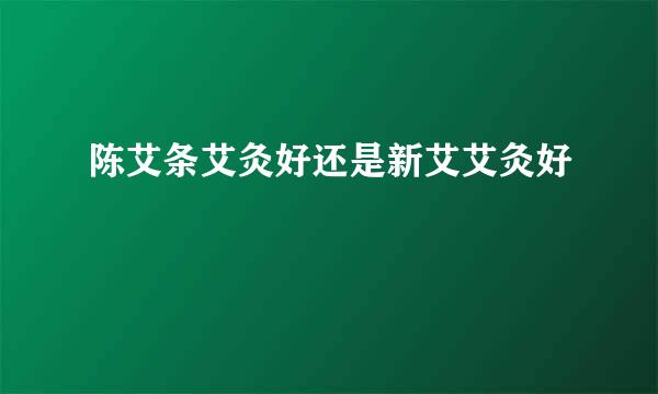 陈艾条艾灸好还是新艾艾灸好