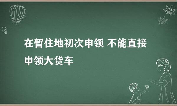 在暂住地初次申领 不能直接申领大货车