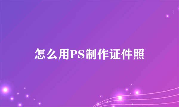 怎么用PS制作证件照