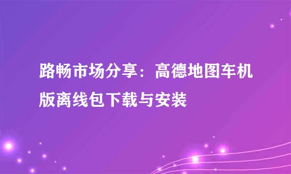 路畅市场分享：高德地图车机版离线包下载与安装