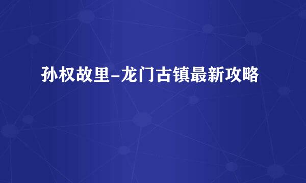 孙权故里-龙门古镇最新攻略