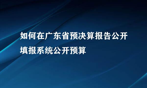 如何在广东省预决算报告公开填报系统公开预算