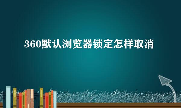 360默认浏览器锁定怎样取消