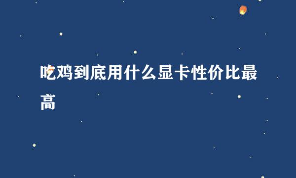 吃鸡到底用什么显卡性价比最高