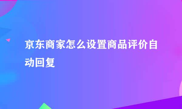 京东商家怎么设置商品评价自动回复