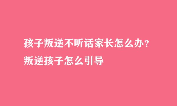 孩子叛逆不听话家长怎么办？叛逆孩子怎么引导