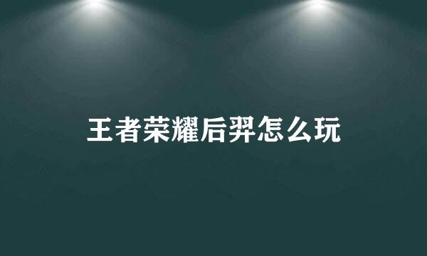 王者荣耀后羿怎么玩