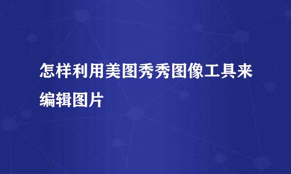 怎样利用美图秀秀图像工具来编辑图片