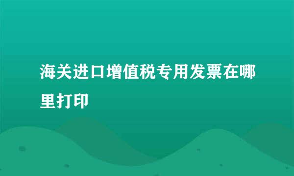 海关进口增值税专用发票在哪里打印