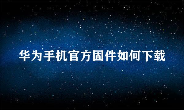 华为手机官方固件如何下载