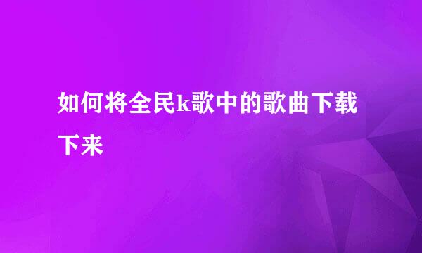 如何将全民k歌中的歌曲下载下来
