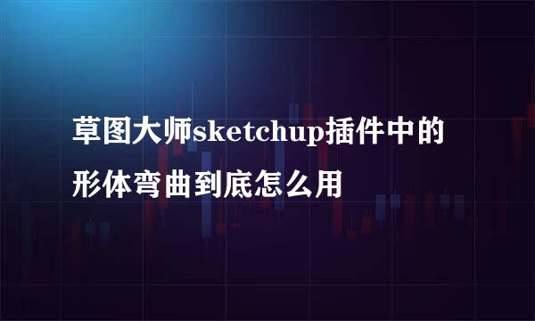 草图大师sketchup插件中的形体弯曲到底怎么用