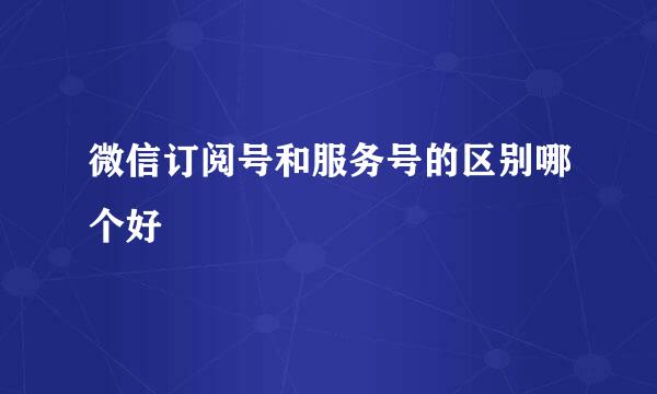 微信订阅号和服务号的区别哪个好
