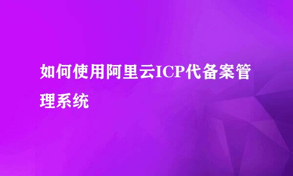 如何使用阿里云ICP代备案管理系统