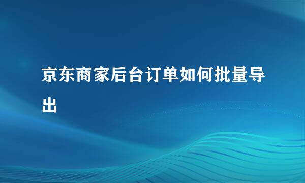 京东商家后台订单如何批量导出