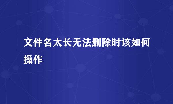文件名太长无法删除时该如何操作