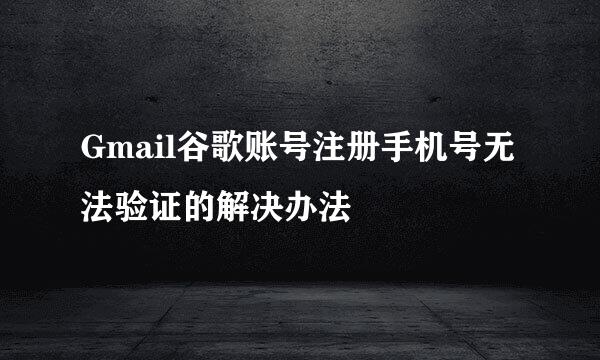 Gmail谷歌账号注册手机号无法验证的解决办法