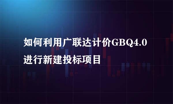 如何利用广联达计价GBQ4.0进行新建投标项目