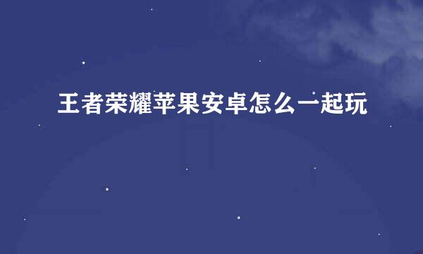 王者荣耀苹果安卓怎么一起玩
