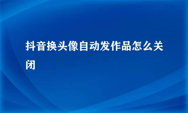 抖音换头像自动发作品怎么关闭