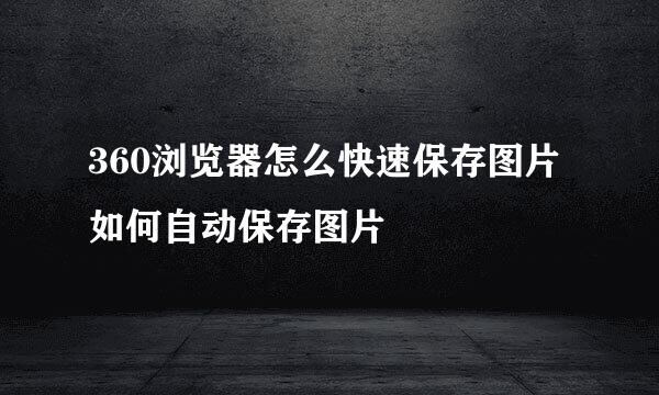 360浏览器怎么快速保存图片如何自动保存图片