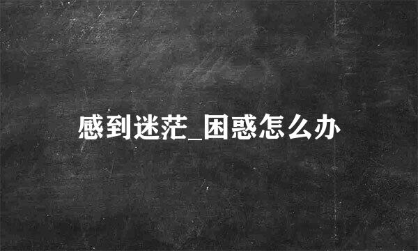 感到迷茫_困惑怎么办