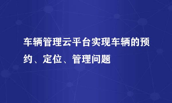 车辆管理云平台实现车辆的预约、定位、管理问题